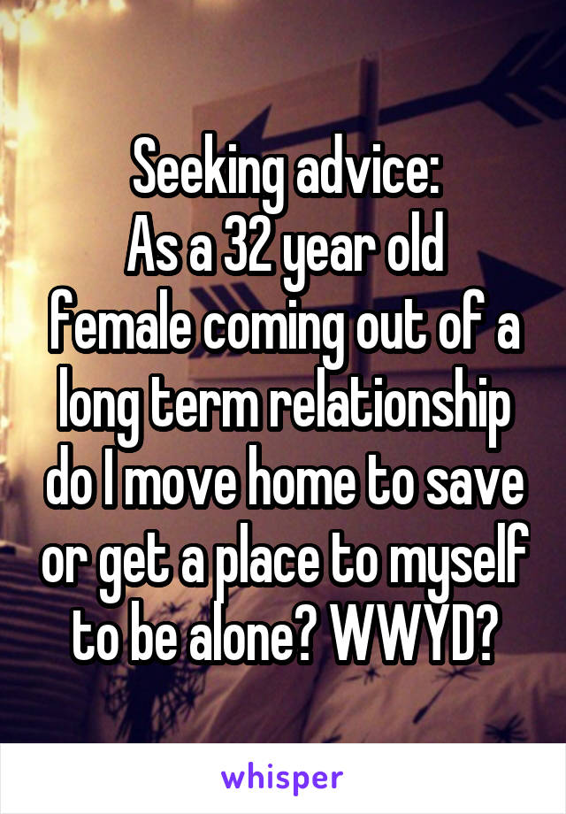 Seeking advice:
As a 32 year old female coming out of a long term relationship do I move home to save or get a place to myself to be alone? WWYD?