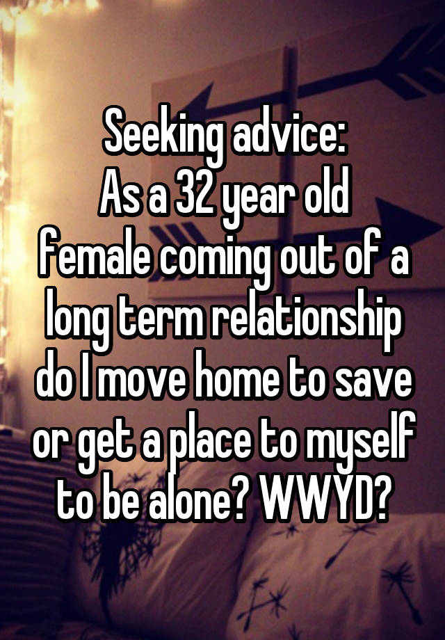 Seeking advice:
As a 32 year old female coming out of a long term relationship do I move home to save or get a place to myself to be alone? WWYD?