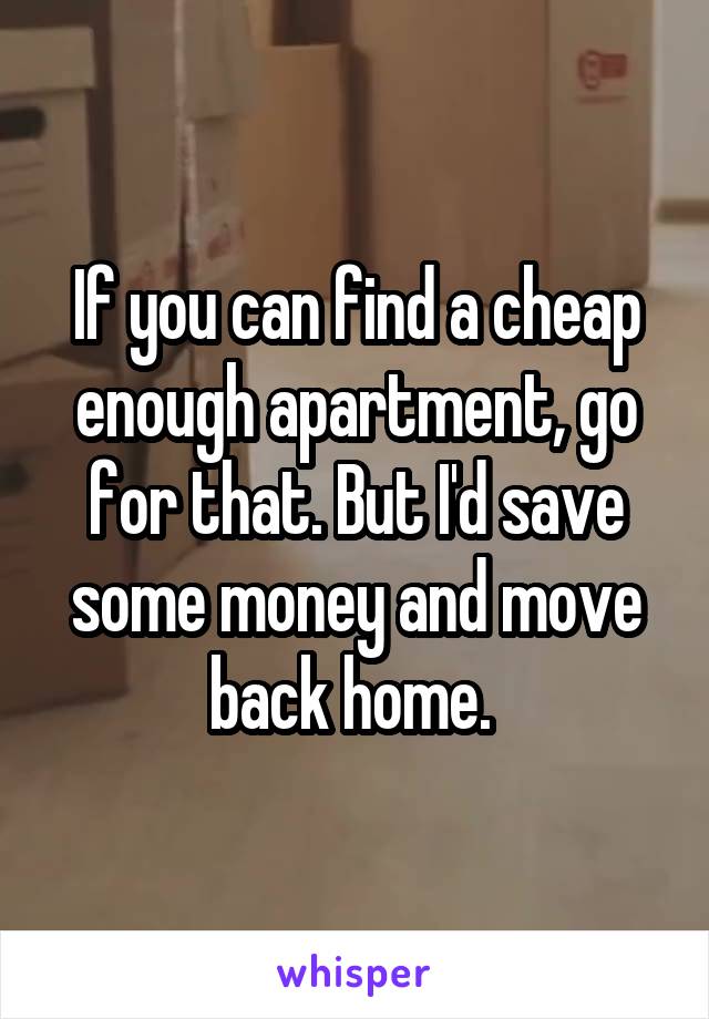 If you can find a cheap enough apartment, go for that. But I'd save some money and move back home. 