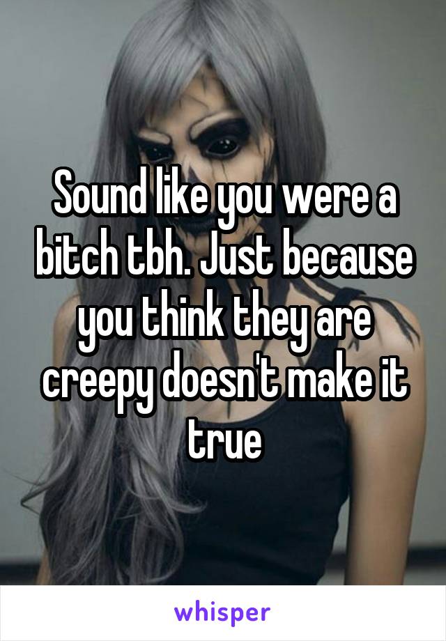 Sound like you were a bitch tbh. Just because you think they are creepy doesn't make it true