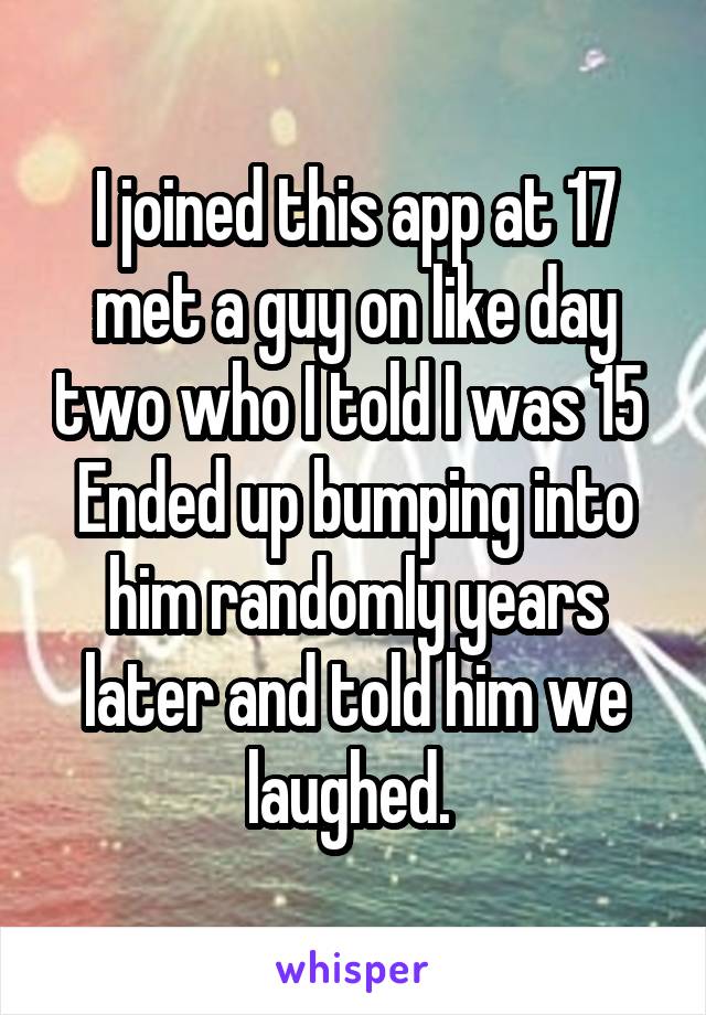 I joined this app at 17 met a guy on like day two who I told I was 15 
Ended up bumping into him randomly years later and told him we laughed. 