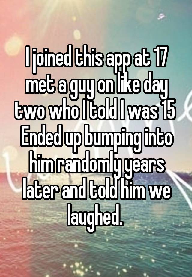 I joined this app at 17 met a guy on like day two who I told I was 15 
Ended up bumping into him randomly years later and told him we laughed. 