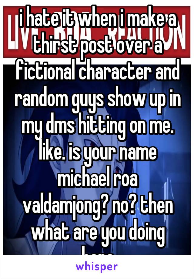 i hate it when i make a thirst post over a fictional character and random guys show up in my dms hitting on me. like. is your name michael roa valdamjong? no? then what are you doing here