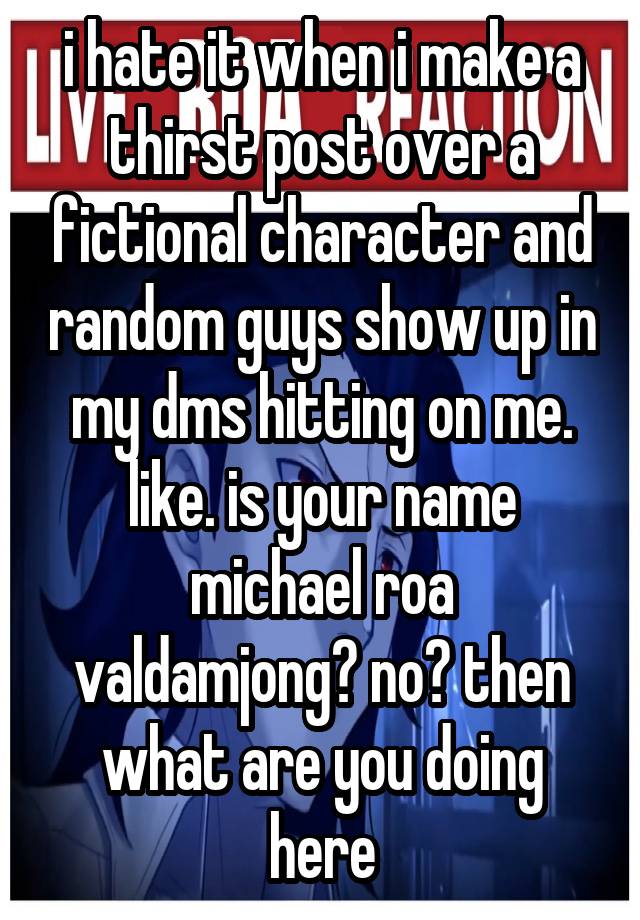 i hate it when i make a thirst post over a fictional character and random guys show up in my dms hitting on me. like. is your name michael roa valdamjong? no? then what are you doing here