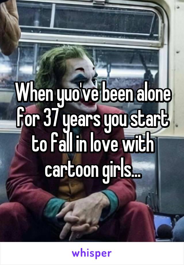 When yuo've been alone for 37 years you start to fall in love with cartoon girls...