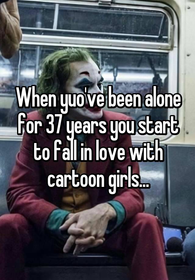 When yuo've been alone for 37 years you start to fall in love with cartoon girls...