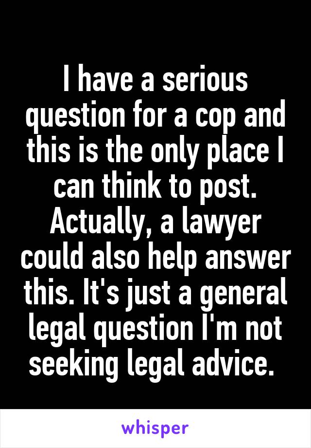 I have a serious question for a cop and this is the only place I can think to post. Actually, a lawyer could also help answer this. It's just a general legal question I'm not seeking legal advice. 