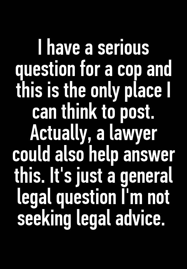 I have a serious question for a cop and this is the only place I can think to post. Actually, a lawyer could also help answer this. It's just a general legal question I'm not seeking legal advice. 