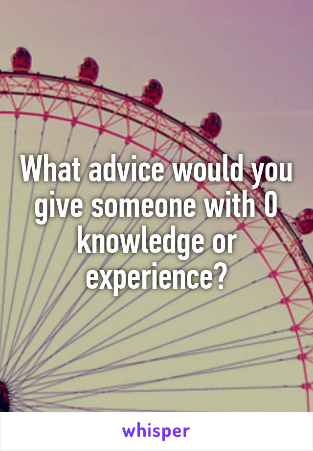 What advice would you give someone with 0 knowledge or experience?