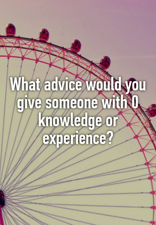 What advice would you give someone with 0 knowledge or experience?