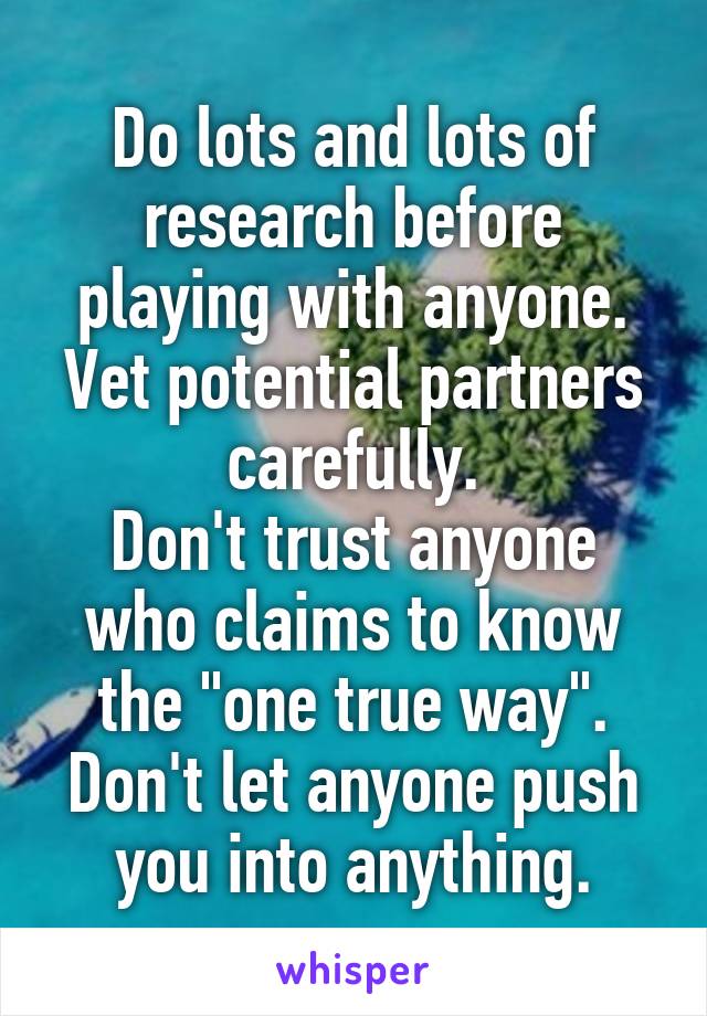 Do lots and lots of research before playing with anyone.
Vet potential partners carefully.
Don't trust anyone who claims to know the "one true way".
Don't let anyone push you into anything.