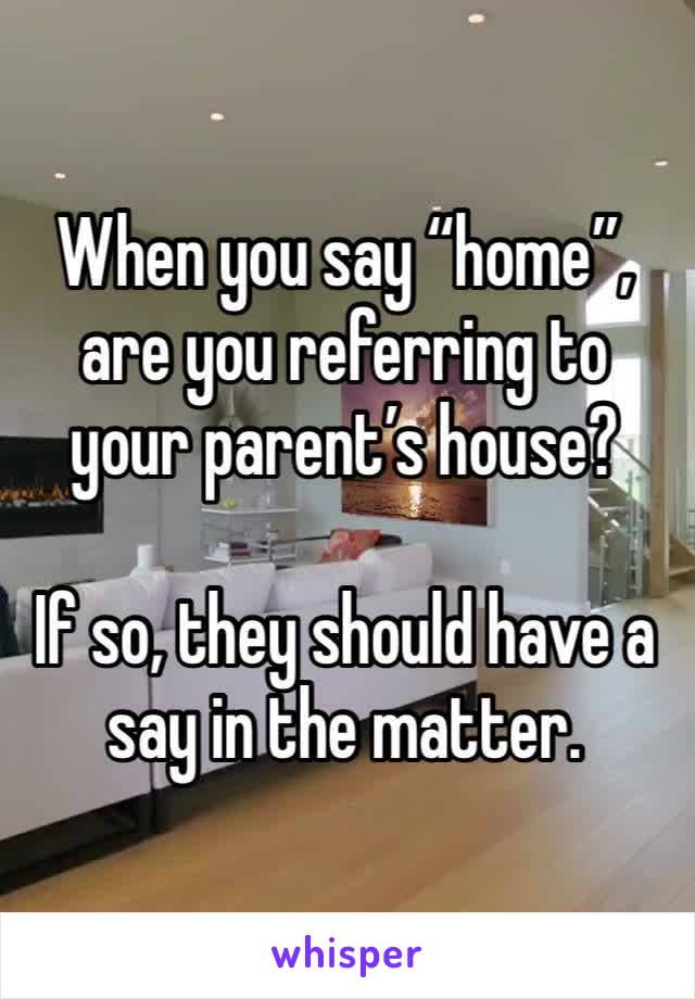 When you say “home”, are you referring to your parent’s house?

If so, they should have a say in the matter. 