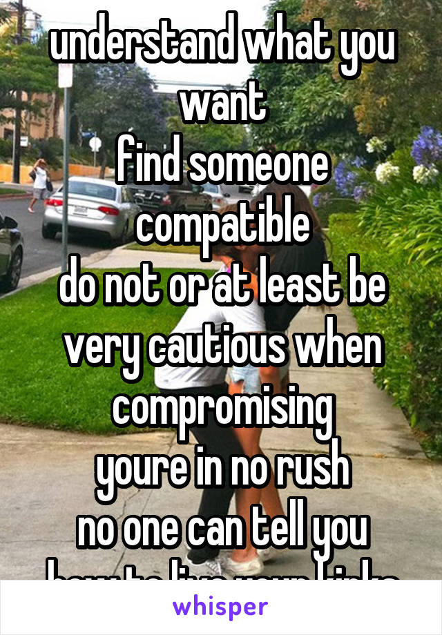 understand what you want
find someone compatible
do not or at least be very cautious when compromising
youre in no rush
no one can tell you how to live your kinks