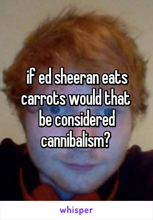 if ed sheeran eats carrots would that 
be considered cannibalism? 