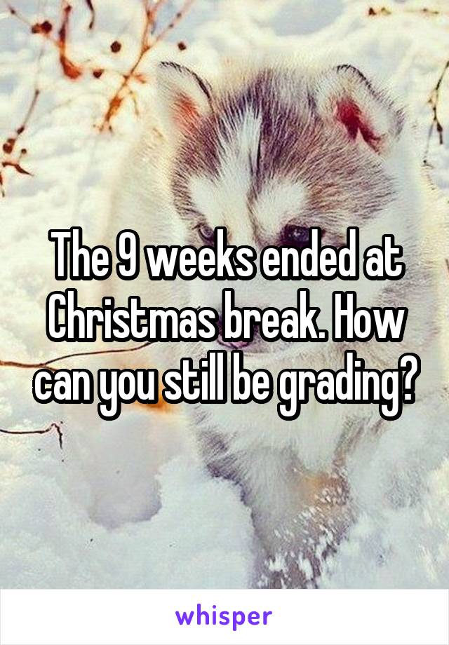 The 9 weeks ended at Christmas break. How can you still be grading?