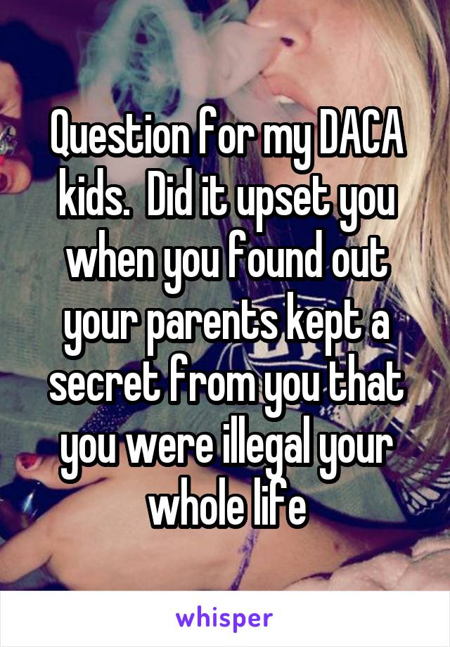 Question for my DACA kids.  Did it upset you when you found out your parents kept a secret from you that you were illegal your whole life