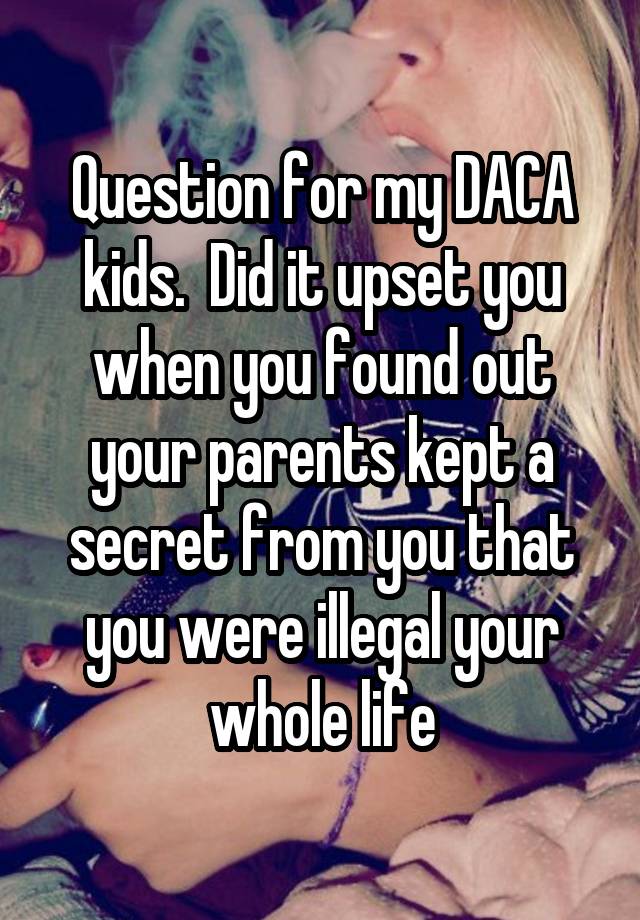 Question for my DACA kids.  Did it upset you when you found out your parents kept a secret from you that you were illegal your whole life