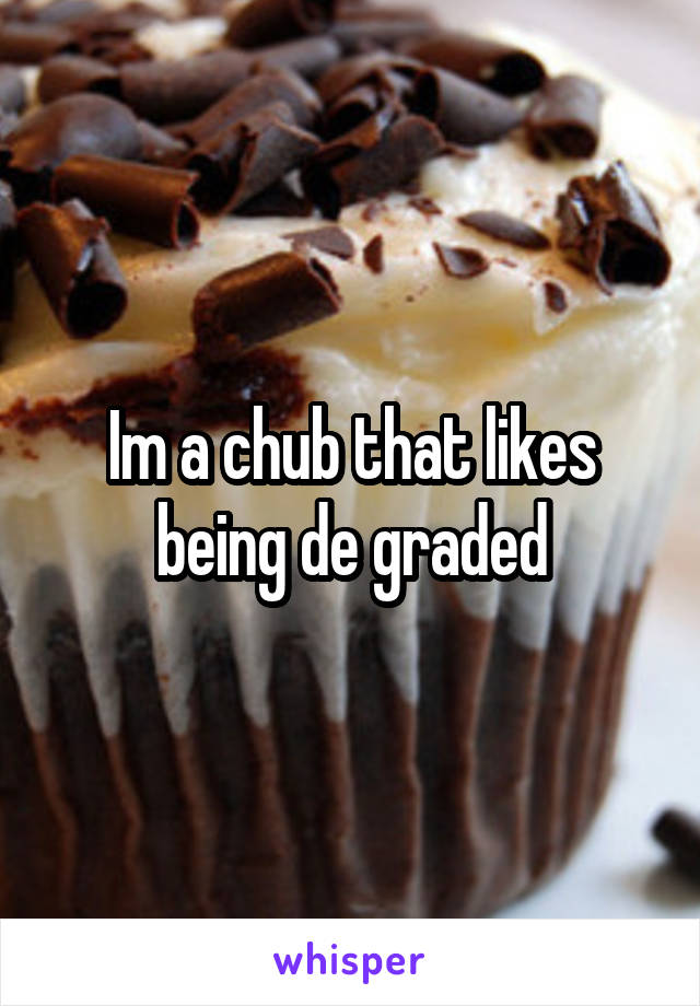 Im a chub that likes being de graded