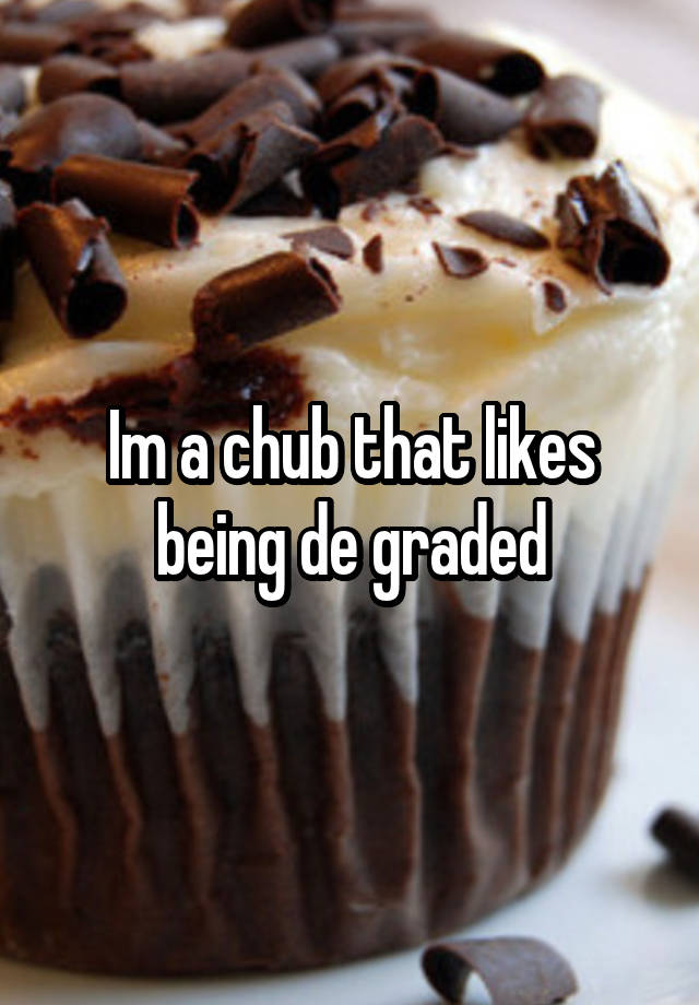 Im a chub that likes being de graded