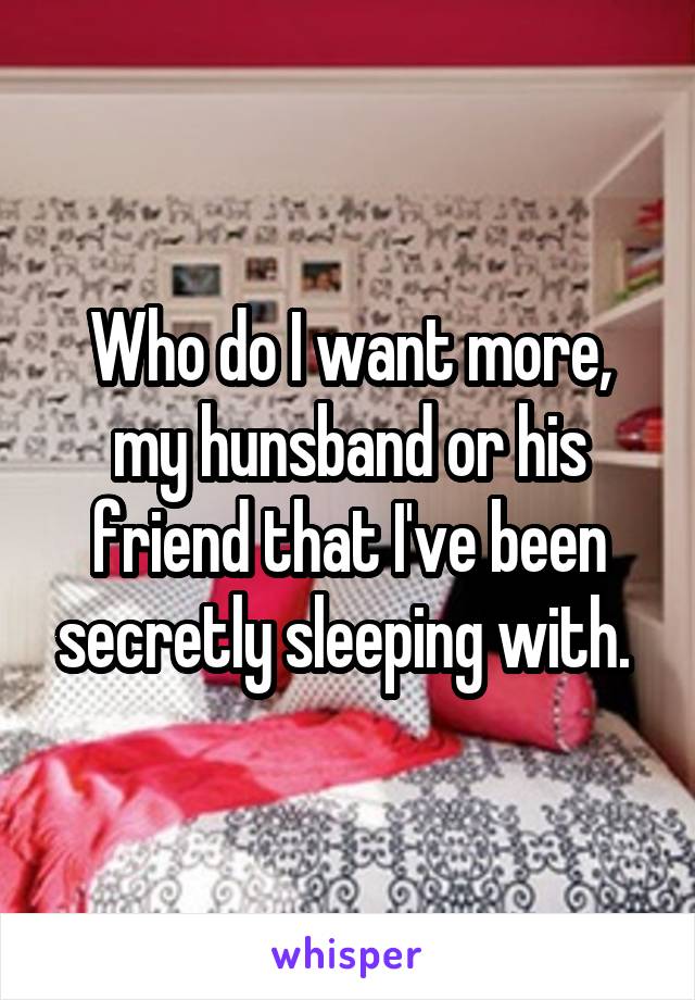 Who do I want more, my hunsband or his friend that I've been secretly sleeping with. 