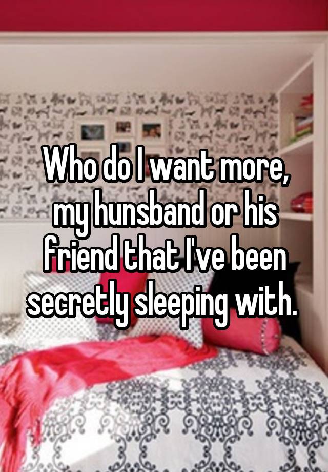 Who do I want more, my hunsband or his friend that I've been secretly sleeping with. 