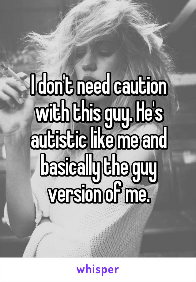 I don't need caution with this guy. He's autistic like me and basically the guy version of me.