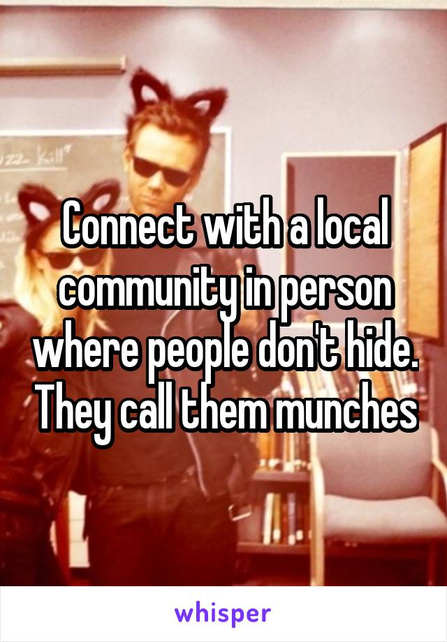 Connect with a local community in person where people don't hide. They call them munches