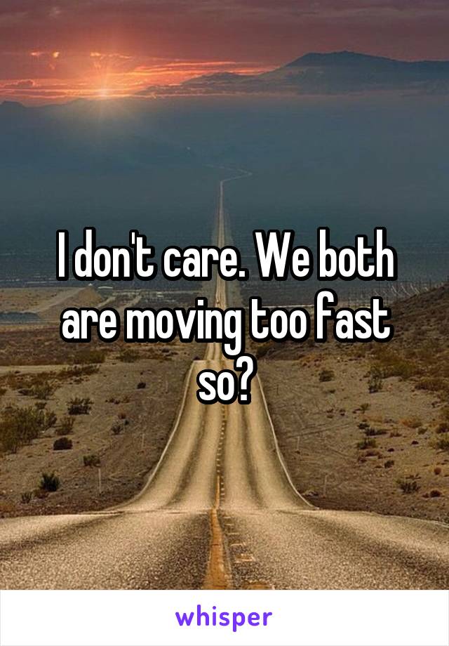 I don't care. We both are moving too fast so?