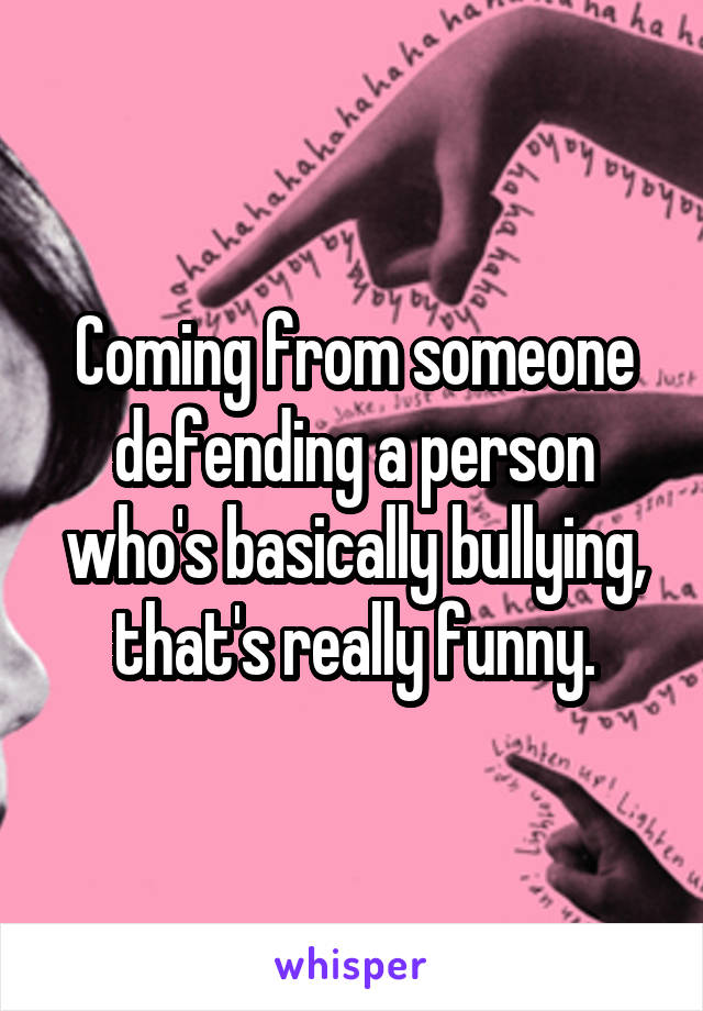 Coming from someone defending a person who's basically bullying, that's really funny.