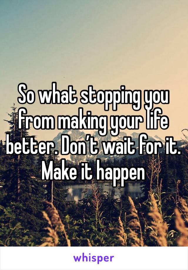 So what stopping you from making your life better. Don’t wait for it. Make it happen 