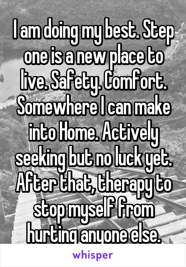 I am doing my best. Step one is a new place to live. Safety. Comfort. Somewhere I can make into Home. Actively seeking but no luck yet. After that, therapy to stop myself from hurting anyone else.