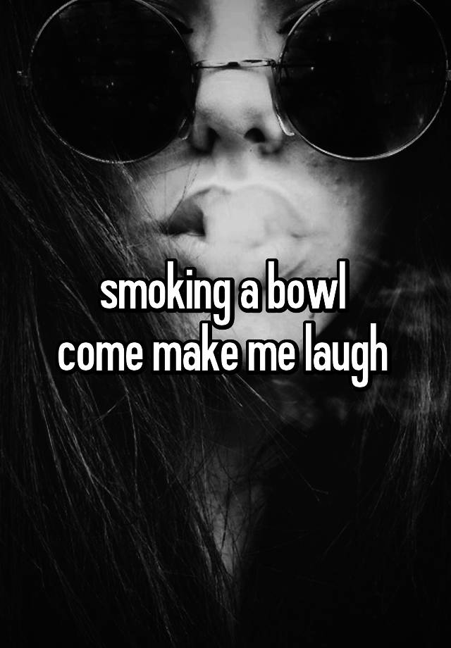 smoking a bowl 
come make me laugh 