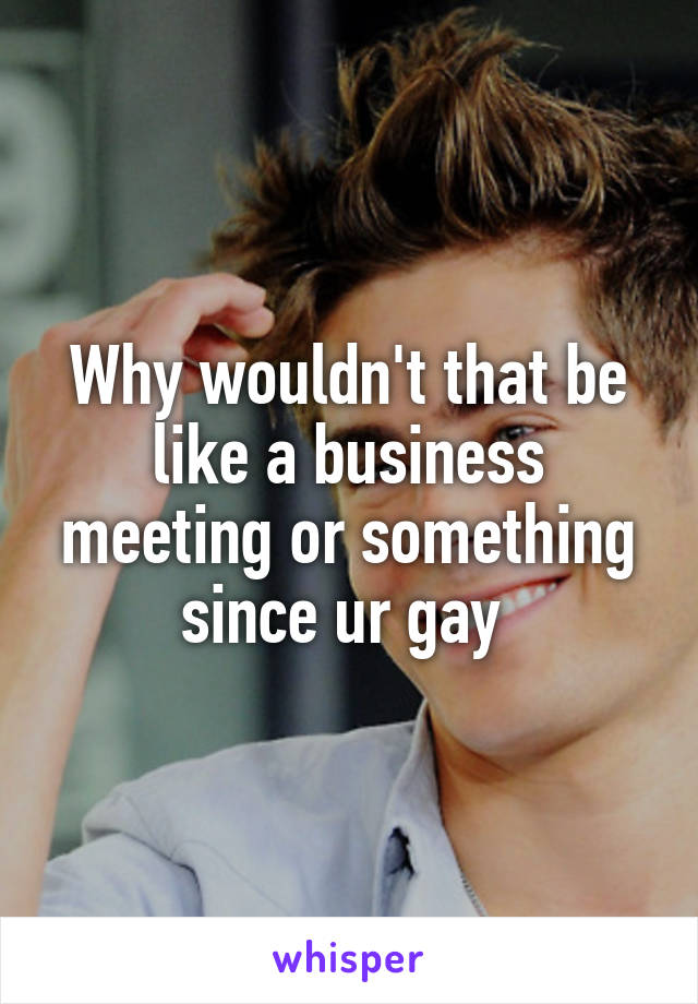 Why wouldn't that be like a business meeting or something since ur gay 