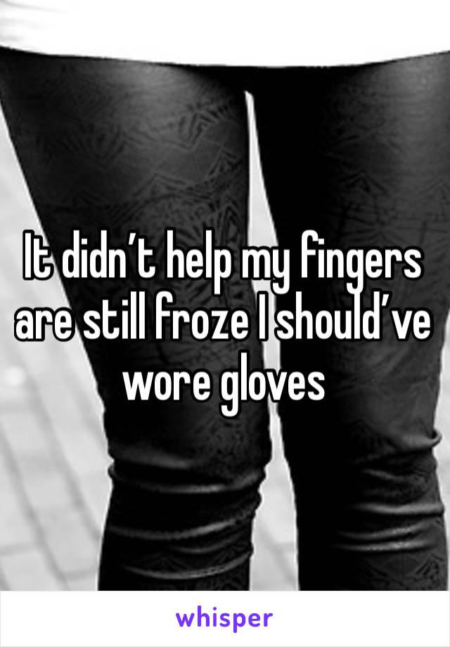 It didn’t help my fingers are still froze I should’ve wore gloves 