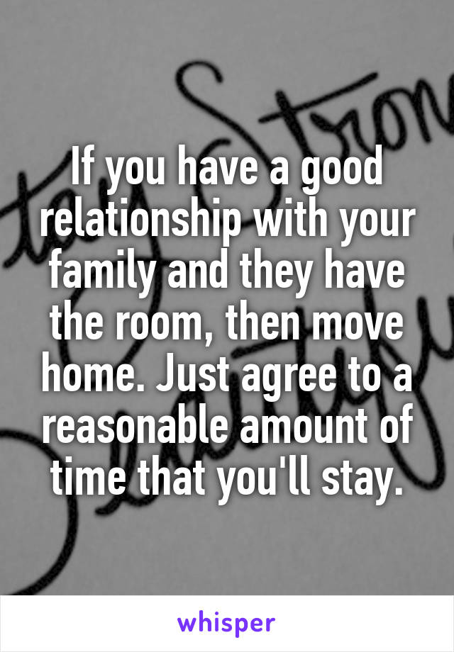 If you have a good relationship with your family and they have the room, then move home. Just agree to a reasonable amount of time that you'll stay.