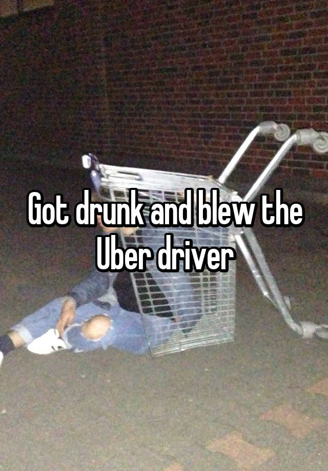 Got drunk and blew the Uber driver