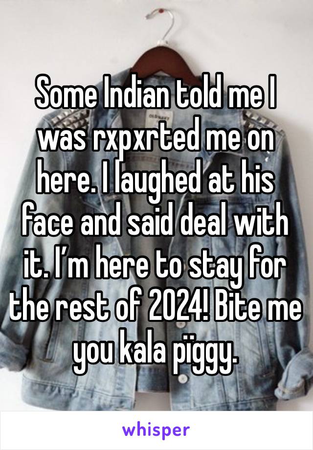 Some Indian told me I was rxpxrted me on here. I laughed at his face and said deal with it. I’m here to stay for the rest of 2024! Bite me you kala pïggy. 