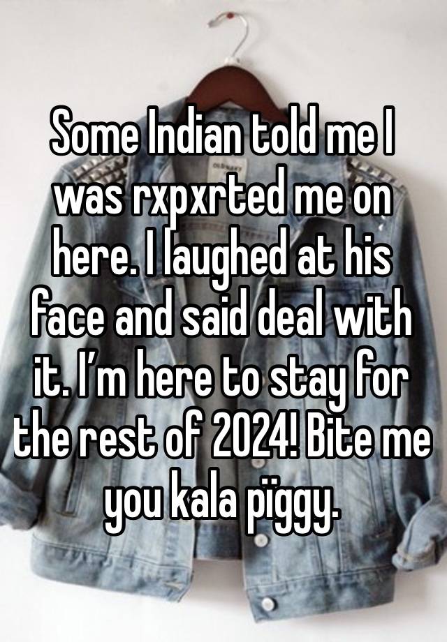 Some Indian told me I was rxpxrted me on here. I laughed at his face and said deal with it. I’m here to stay for the rest of 2024! Bite me you kala pïggy. 