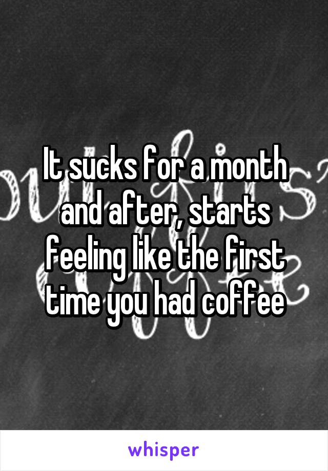 It sucks for a month and after, starts feeling like the first time you had coffee