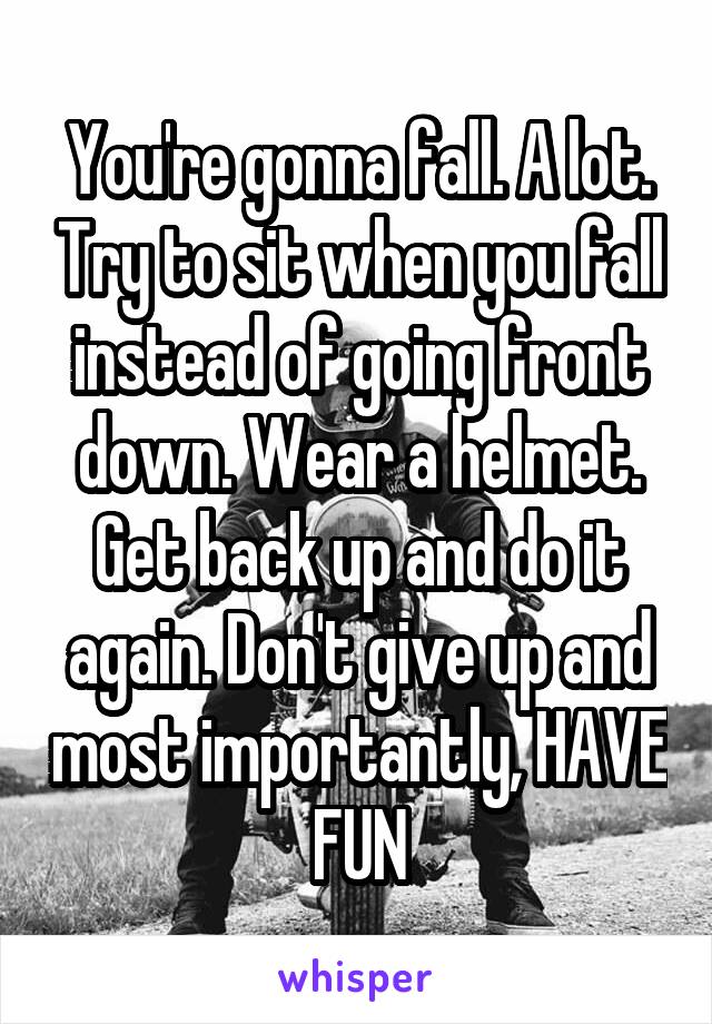 You're gonna fall. A lot. Try to sit when you fall instead of going front down. Wear a helmet. Get back up and do it again. Don't give up and most importantly, HAVE FUN