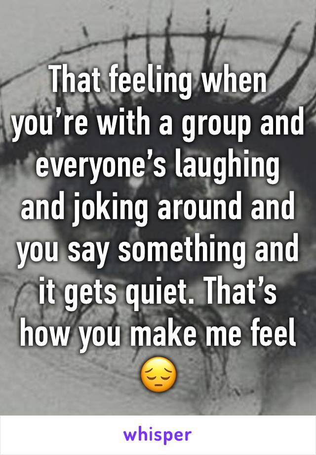 That feeling when you’re with a group and everyone’s laughing and joking around and you say something and it gets quiet. That’s how you make me feel 😔