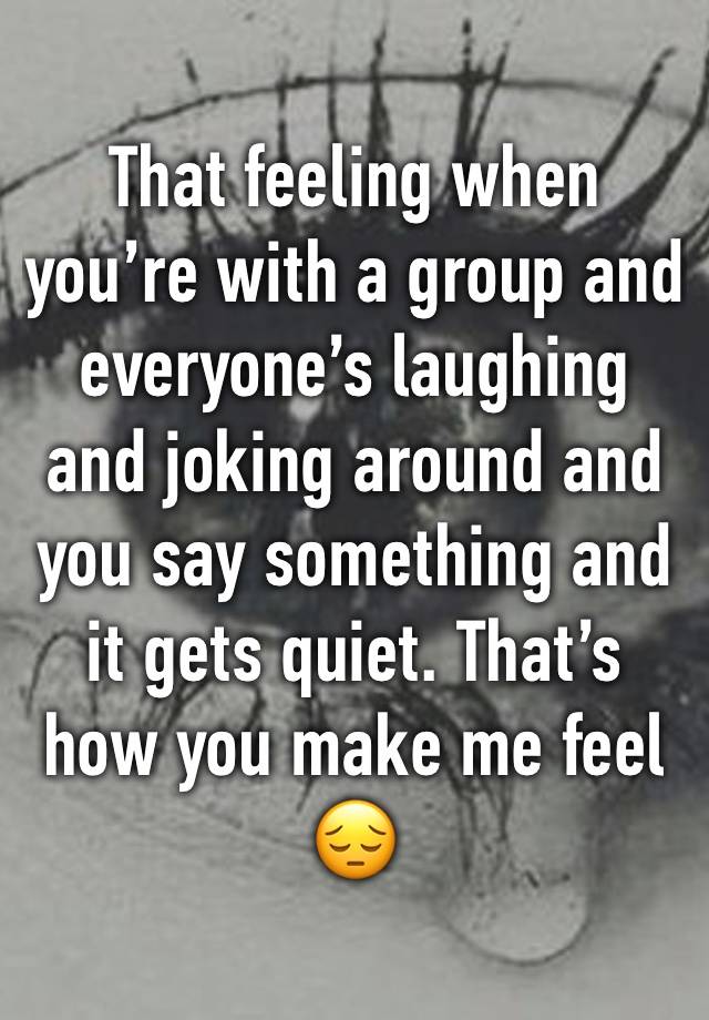 That feeling when you’re with a group and everyone’s laughing and joking around and you say something and it gets quiet. That’s how you make me feel 😔