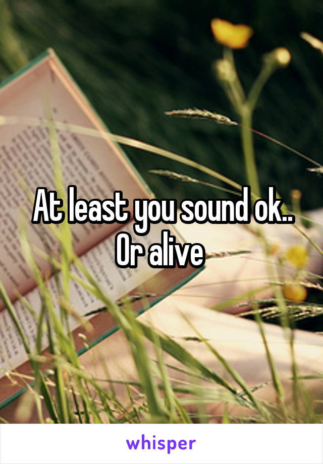 At least you sound ok..
Or alive 