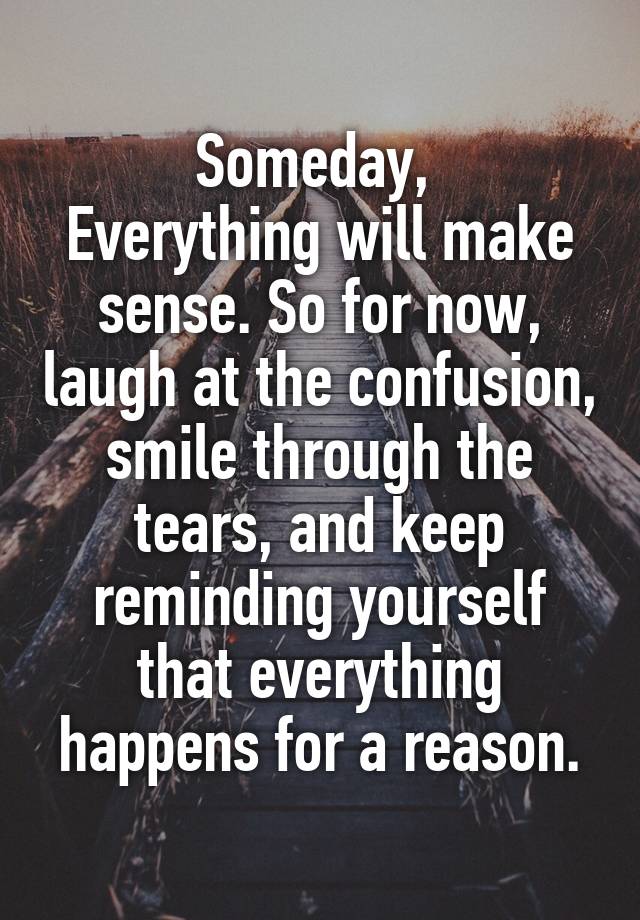 Someday, 
Everything will make sense. So for now, laugh at the confusion, smile through the tears, and keep reminding yourself that everything happens for a reason.