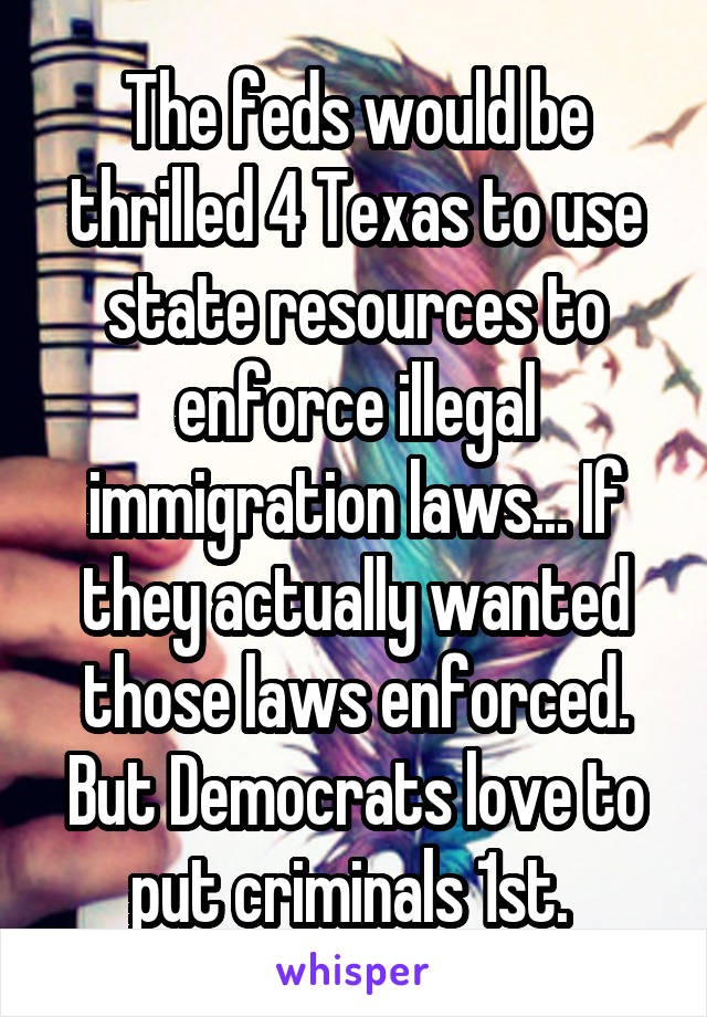 The feds would be thrilled 4 Texas to use state resources to enforce illegal immigration laws... If they actually wanted those laws enforced. But Democrats love to put criminals 1st. 