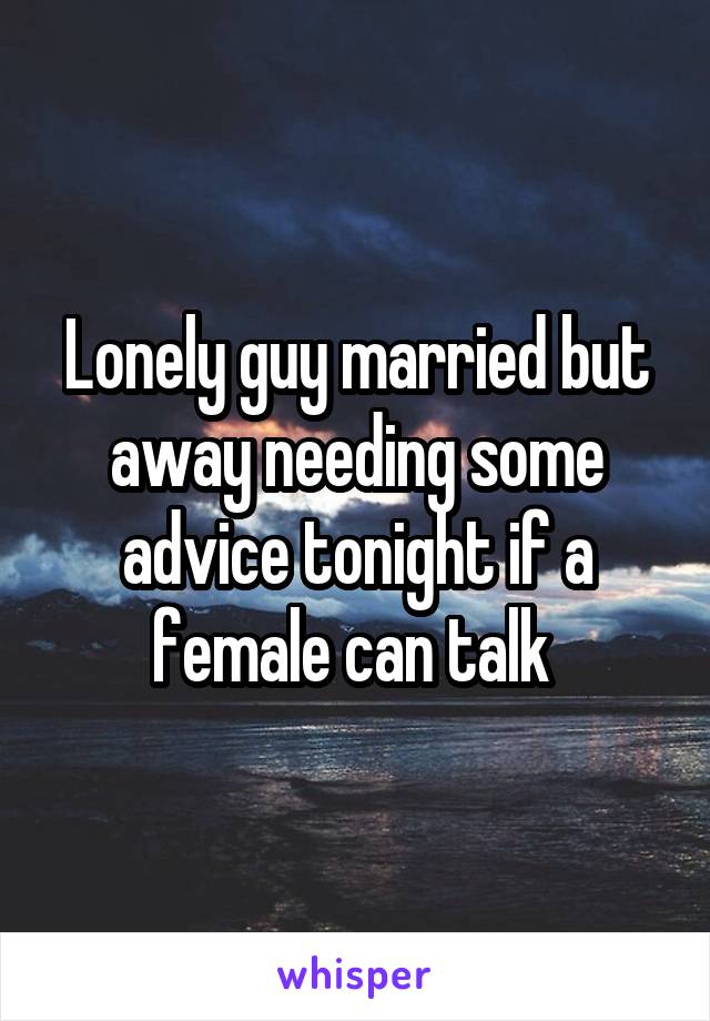 Lonely guy married but away needing some advice tonight if a female can talk 