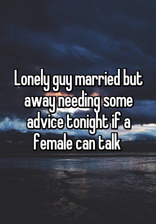 Lonely guy married but away needing some advice tonight if a female can talk 