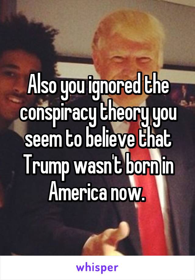 Also you ignored the conspiracy theory you seem to believe that Trump wasn't born in America now. 