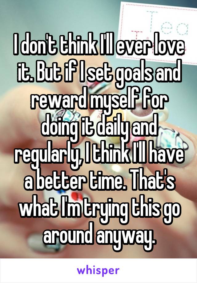 I don't think I'll ever love it. But if I set goals and reward myself for doing it daily and regularly, I think I'll have a better time. That's what I'm trying this go around anyway.