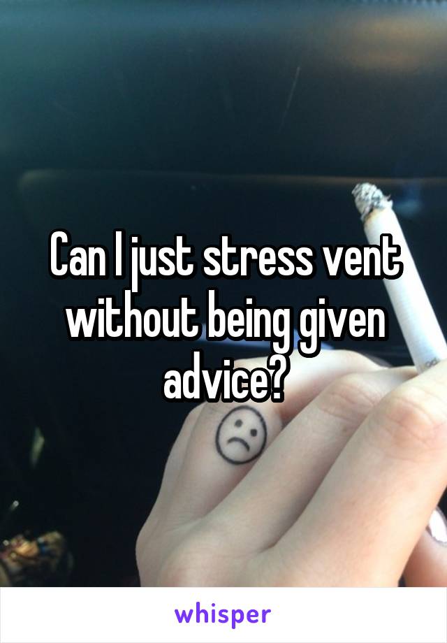 Can I just stress vent without being given advice?